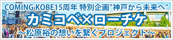 【カミコベ×ローチケ】COMING KOBE15周年 特別企画”神戸から未来へ” ～松原裕の想いを繋ぐプロジェクト～